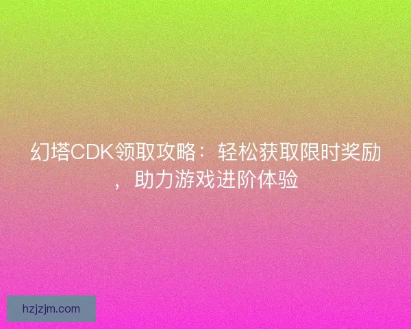 幻塔CDK领取攻略：轻松获取限时奖励，助力游戏进阶体验