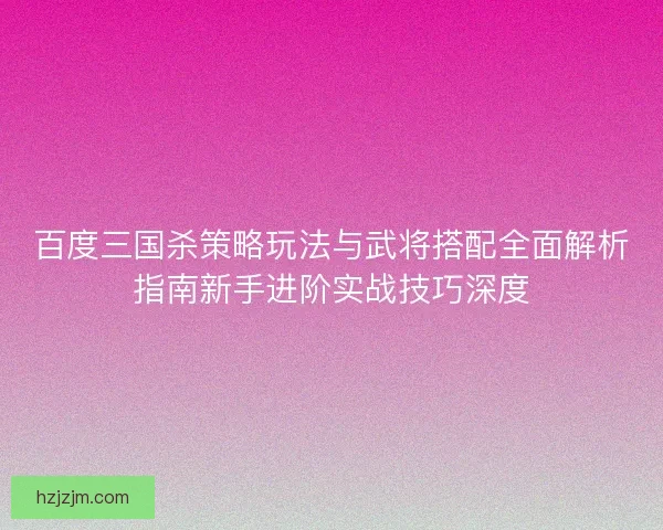 百度三国杀策略玩法与武将搭配全面解析指南新手进阶实战技巧深度
