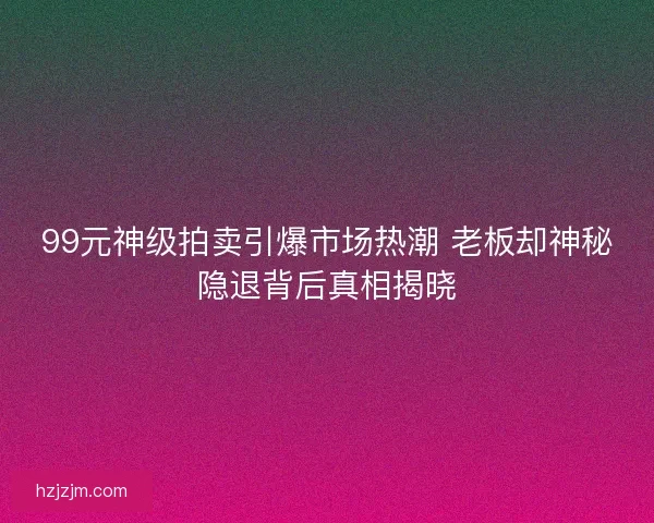 99元神级拍卖引爆市场热潮 老板却神秘隐退背后真相揭晓