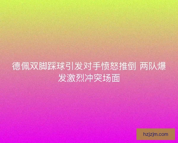 德佩双脚踩球引发对手愤怒推倒 两队爆发激烈冲突场面