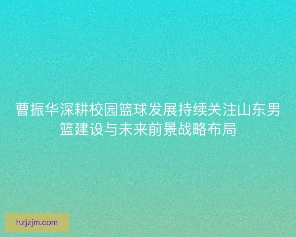 曹振华深耕校园篮球发展持续关注山东男篮建设与未来前景战略布局
