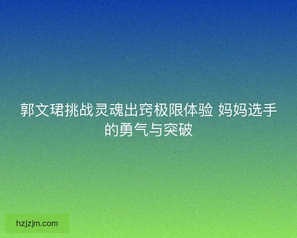 郭文珺挑战灵魂出窍极限体验 妈妈选手的勇气与突破